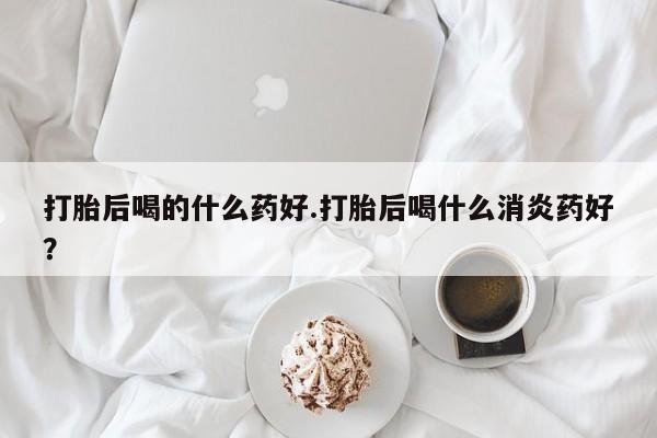 打胎药私人店购买微信打胎后喝的什么药好.打胎后喝什么消炎药好？