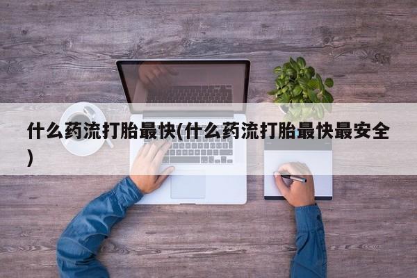 打胎药私人店购买微信什么药流打胎最快(什么药流打胎最快最安全)