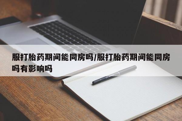 打胎药私人店购买微信服打胎药期间能同房吗/服打胎药期间能同房吗有影响吗