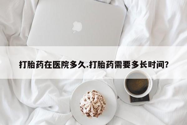 打胎药私人店购买微信打胎药在医院多久.打胎药需要多长时间？