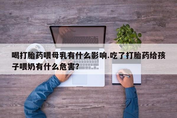打胎药私人店购买微信喝打胎药喂母乳有什么影响.吃了打胎药给孩子喂奶有什么危害？