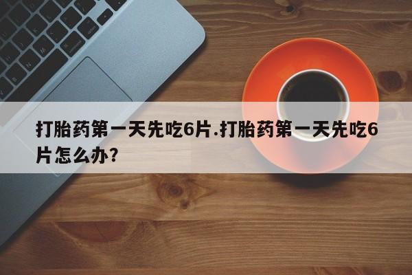 打胎药私人店购买微信打胎药第一天先吃6片.打胎药第一天先吃6片怎么办？