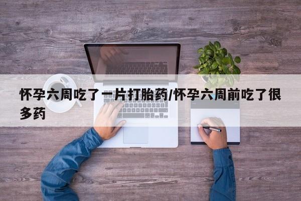 打胎药私人店购买微信怀孕六周吃了一片打胎药/怀孕六周前吃了很多药