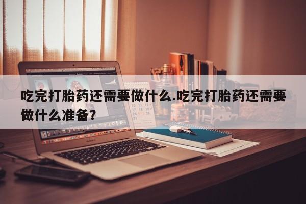 打胎药私人店购买微信吃完打胎药还需要做什么.吃完打胎药还需要做什么准备？