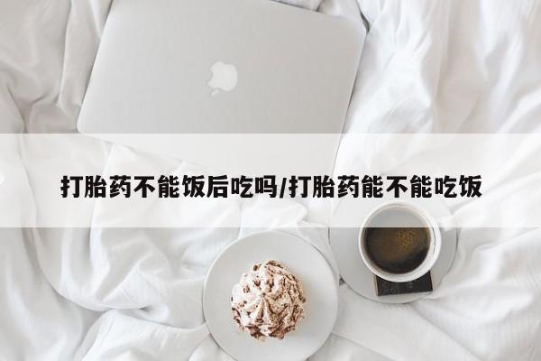 打胎药私人店购买微信打胎药不能饭后吃吗/打胎药能不能吃饭