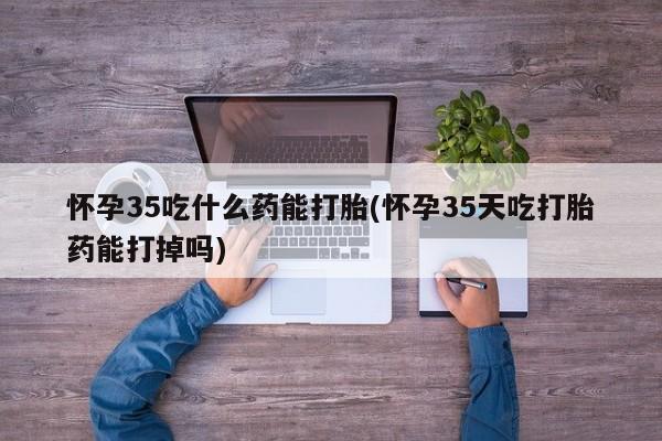 打胎药私人店购买微信怀孕35吃什么药能打胎(怀孕35天吃打胎药能打掉吗)