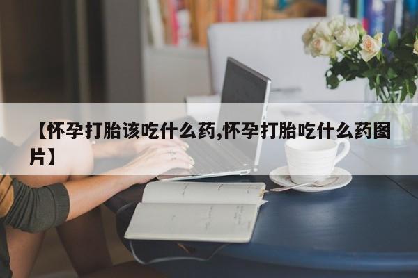 打胎药私人店购买微信【怀孕打胎该吃什么药,怀孕打胎吃什么药图片】