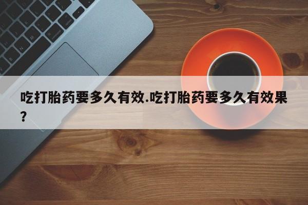 打胎药私人店购买微信吃打胎药要多久有效.吃打胎药要多久有效果？