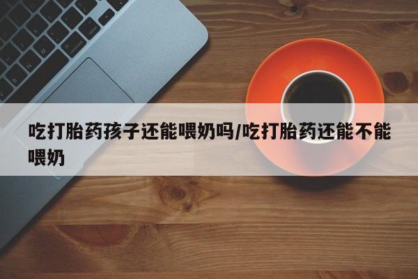 打胎药私人店购买微信吃打胎药孩子还能喂奶吗/吃打胎药还能不能喂奶