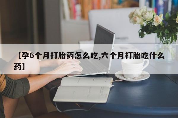 打胎药私人店购买微信【孕6个月打胎药怎么吃,六个月打胎吃什么药】