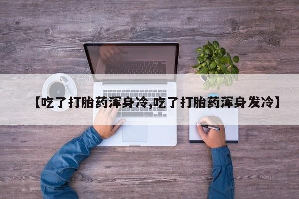 打胎药私人店购买微信【吃了打胎药浑身冷,吃了打胎药浑身发冷】