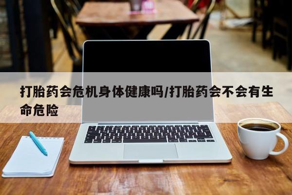 打胎药私人店购买微信打胎药会危机身体健康吗/打胎药会不会有生命危险