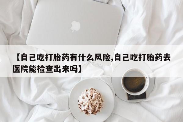 打胎药私人店购买微信【自己吃打胎药有什么风险,自己吃打胎药去医院能检查出来吗】