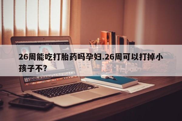 打胎药私人店购买微信26周能吃打胎药吗孕妇.26周可以打掉小孩子不？