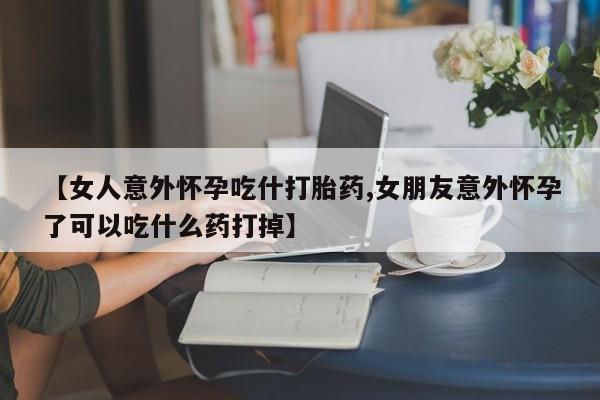 打胎药私人店购买微信【女人意外怀孕吃什打胎药,女朋友意外怀孕了可以吃什么药打掉】