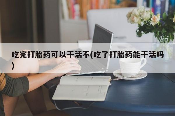 打胎药私人店购买微信吃完打胎药可以干活不(吃了打胎药能干活吗)