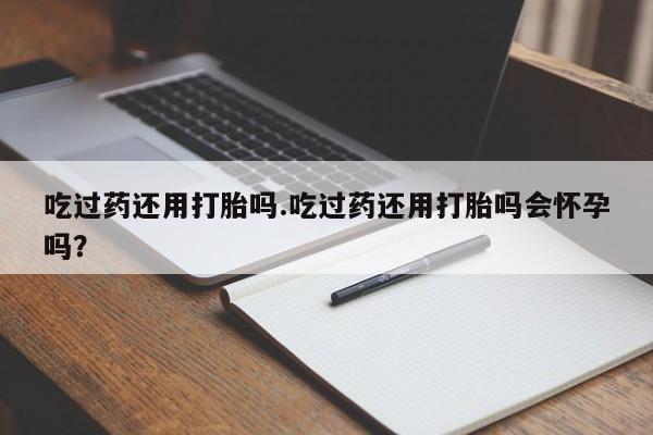 打胎药私人店购买微信吃过药还用打胎吗.吃过药还用打胎吗会怀孕吗？