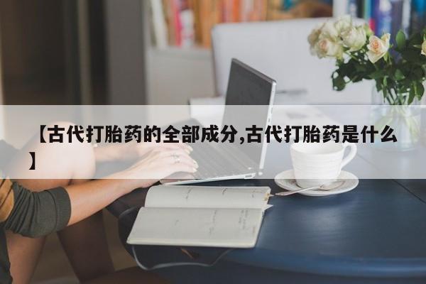 打胎药私人店购买微信【古代打胎药的全部成分,古代打胎药是什么】