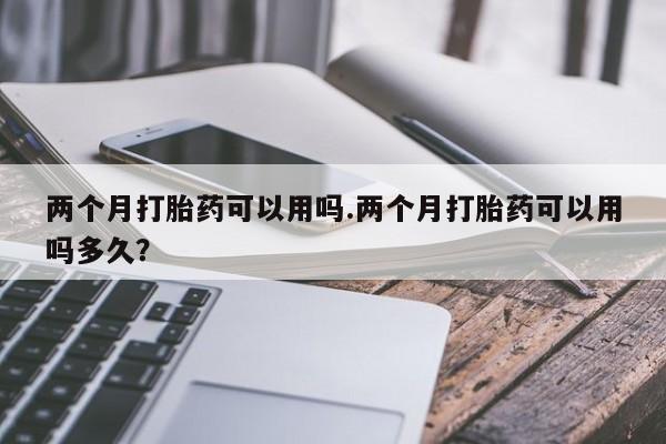 打胎药私人店购买微信两个月打胎药可以用吗.两个月打胎药可以用吗多久？