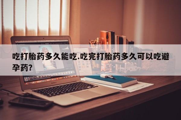 打胎药私人店购买微信吃打胎药多久能吃.吃完打胎药多久可以吃避孕药？