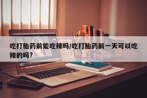 打胎药私人店购买微信吃打胎药前能吃辣吗/吃打胎药前一天可以吃辣的吗?