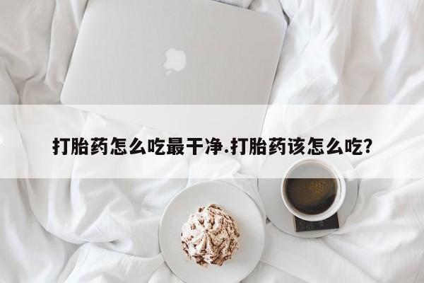 打胎药私人店购买微信打胎药怎么吃最干净.打胎药该怎么吃？