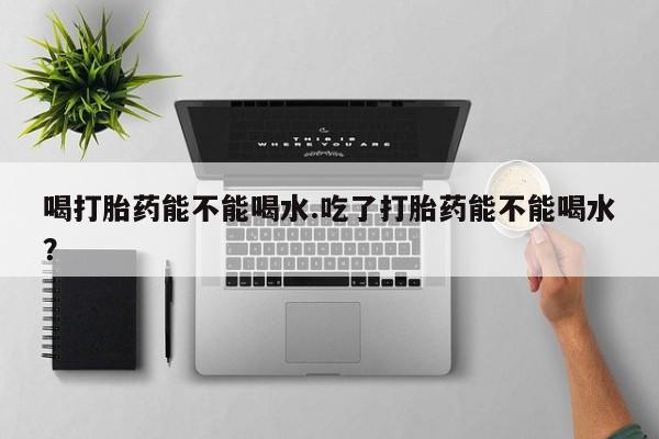 打胎药私人店购买微信喝打胎药能不能喝水.吃了打胎药能不能喝水？