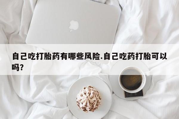 打胎药私人店购买微信自己吃打胎药有哪些风险.自己吃药打胎可以吗？
