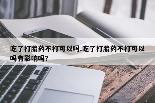 打胎药私人店购买微信吃了打胎药不打可以吗.吃了打胎药不打可以吗有影响吗？