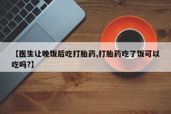 打胎药私人店购买微信【医生让晚饭后吃打胎药,打胎药吃了饭可以吃吗?】