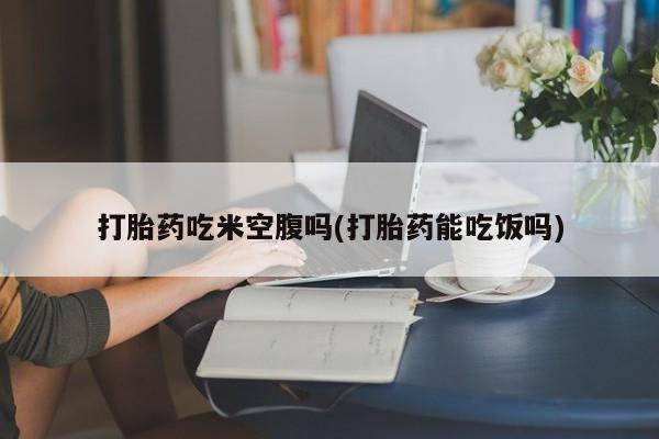 打胎药私人店购买微信打胎药吃米空腹吗(打胎药能吃饭吗)