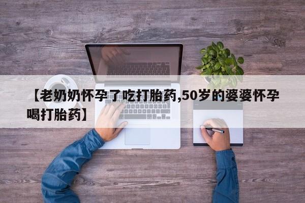 打胎药私人店购买微信【老奶奶怀孕了吃打胎药,50岁的婆婆怀孕喝打胎药】