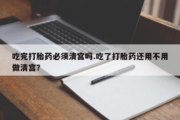 打胎药私人店购买微信吃完打胎药必须清宫吗.吃了打胎药还用不用做清宫？
