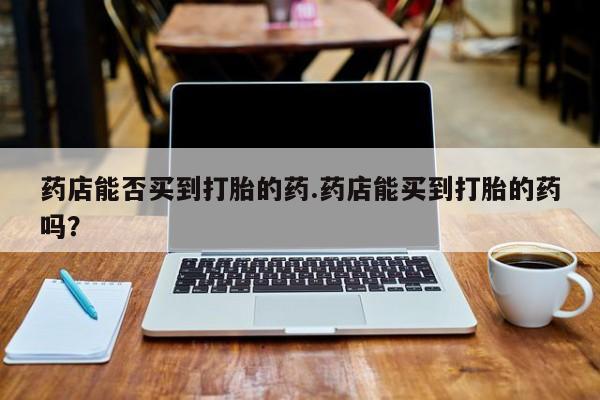 打胎药私人店购买微信药店能否买到打胎的药.药店能买到打胎的药吗？