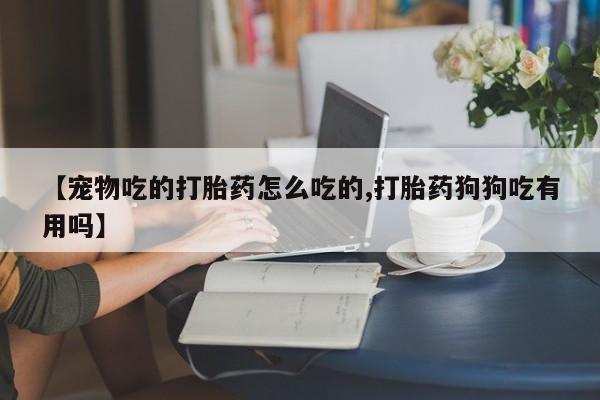 打胎药私人店购买微信【宠物吃的打胎药怎么吃的,打胎药狗狗吃有用吗】
