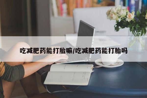 打胎药私人店购买微信吃减肥药能打胎嘛/吃减肥药能打胎吗