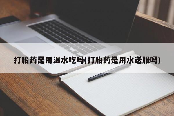 打胎药私人店购买微信打胎药是用温水吃吗(打胎药是用水送服吗)
