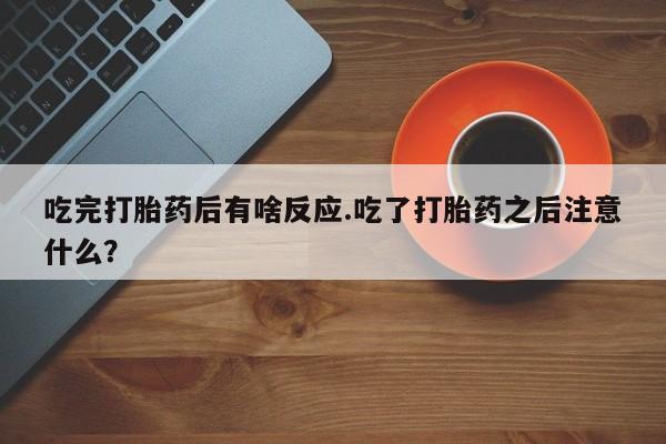 打胎药私人店购买微信吃完打胎药后有啥反应.吃了打胎药之后注意什么？