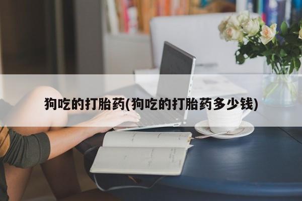打胎药私人店购买微信狗吃的打胎药(狗吃的打胎药多少钱)