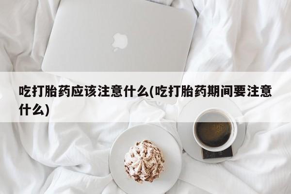 打胎药私人店购买微信吃打胎药应该注意什么(吃打胎药期间要注意什么)