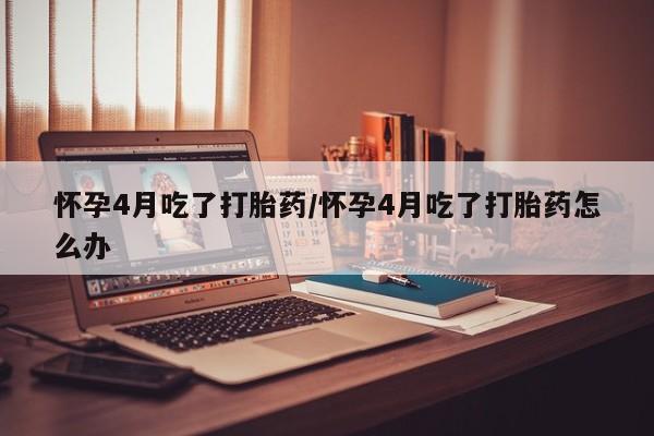打胎药私人店购买微信怀孕4月吃了打胎药/怀孕4月吃了打胎药怎么办