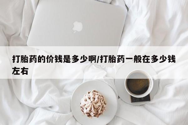 打胎药私人店购买微信打胎药的价钱是多少啊/打胎药一般在多少钱左右