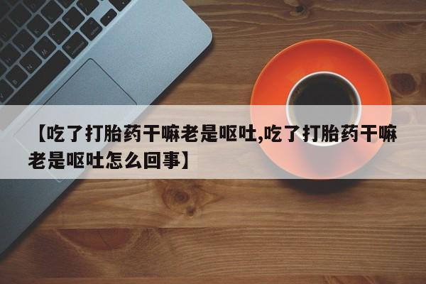 打胎药私人店购买微信【吃了打胎药干嘛老是呕吐,吃了打胎药干嘛老是呕吐怎么回事】