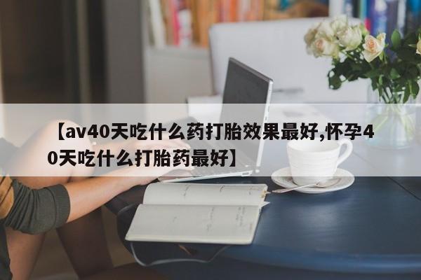 打胎药私人店购买微信【av40天吃什么药打胎效果最好,怀孕40天吃什么打胎药最好】