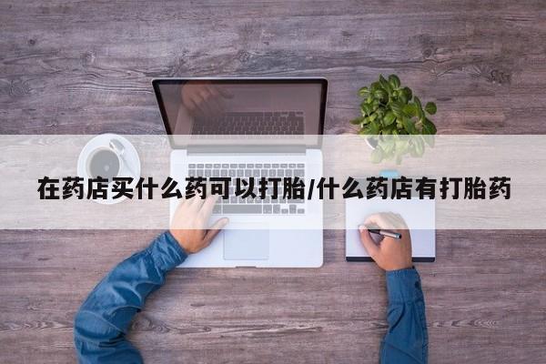 打胎药私人店购买微信在药店买什么药可以打胎/什么药店有打胎药