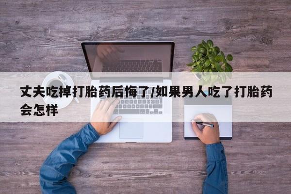 打胎药私人店购买微信丈夫吃掉打胎药后悔了/如果男人吃了打胎药会怎样