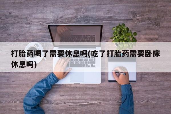 打胎药私人店购买微信打胎药喝了需要休息吗(吃了打胎药需要卧床休息吗)