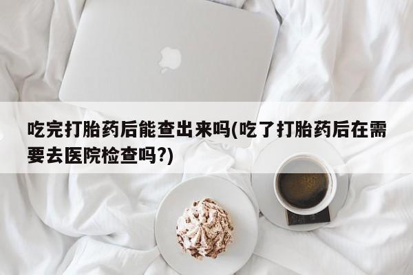 打胎药私人店购买微信吃完打胎药后能查出来吗(吃了打胎药后在需要去医院检查吗?)