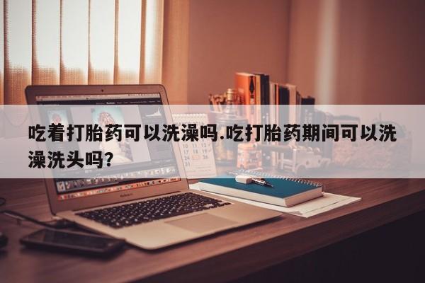 打胎药私人店购买微信吃着打胎药可以洗澡吗.吃打胎药期间可以洗澡洗头吗？