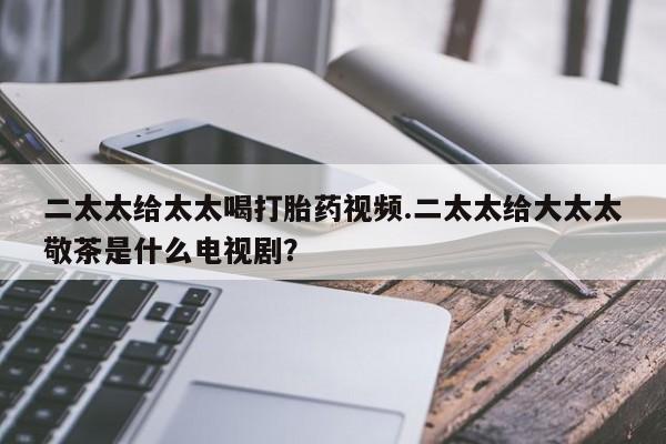 打胎药私人店购买微信二太太给太太喝打胎药视频.二太太给大太太敬茶是什么电视剧？